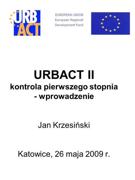 URBACT II kontrola pierwszego stopnia - wprowadzenie Jan Krzesiński Katowice, 26 maja 2009 r. EUROPEAN UNION European Regional Development Fund.