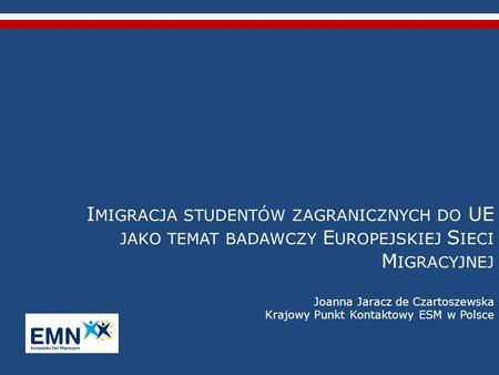 Imigracja studentów zagranicznych do UE jako temat badawczy Europejskiej Sieci Migracyjnej Joanna Jaracz de Czartoszewska Krajowy Punkt Kontaktowy ESM.
