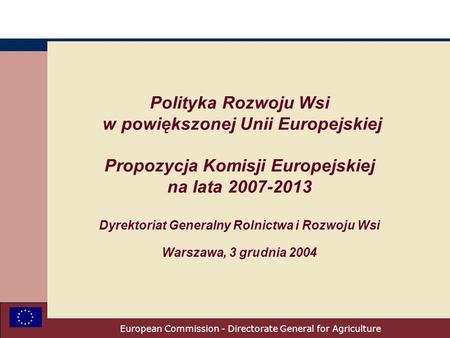 European Commission - Directorate General for Agriculture Polityka Rozwoju Wsi w powiększonej Unii Europejskiej Propozycja Komisji Europejskiej na lata.