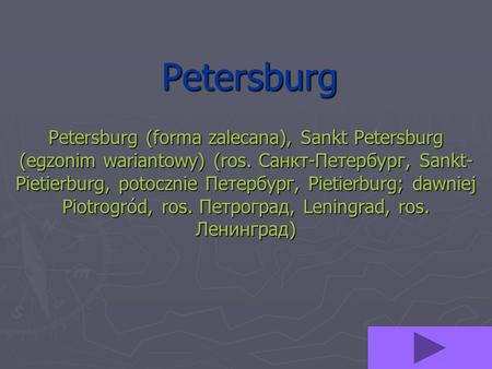 Petersburg Petersburg (forma zalecana), Sankt Petersburg (egzonim wariantowy) (ros. Санкт-Петербург, Sankt-Pietierburg, potocznie Петербург, Pietierburg;