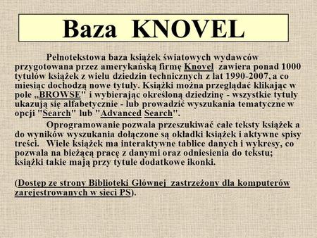 Baza KNOVEL Pełnotekstowa baza książek światowych wydawców przygotowana przez amerykańską firmę Knovel zawiera ponad 1000 tytułów książek z wielu dziedzin.