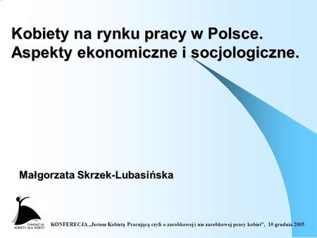 KONFERECJA Jestem Kobietą Pracującą czyli o zarobkowej i nie zarobkowej pracy kobiet, 10 grudnia 2005 Kobiety na rynku pracy w Polsce. Aspekty ekonomiczne.