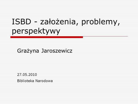 ISBD - założenia, problemy, perspektywy Grażyna Jaroszewicz 27.05.2010 Biblioteka Narodowa.