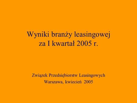 Związek Przedsiębiorstw Leasingowych Warszawa, kwiecień 2005 Wyniki branży leasingowej za I kwartał 2005 r.