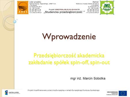 Wprowadzenie Przedsiębiorczość akademicka zakładanie spółek spin-off, spin-out mgr inż. Marcin Sobotka Projekt Współfinansowany przez Unię Europejską.
