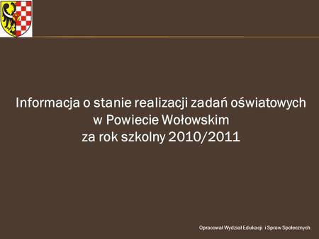 Informacja o stanie realizacji zadań oświatowych w Powiecie Wołowskim za rok szkolny 2010/2011 Opracował Wydział Edukacji i Spraw Społecznych.