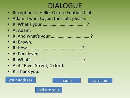 DIALOGUE Receptionist: Hello, Oxford Football Club. Adam: I want to join the club, please. R: Whats your …………………………………? A: Adam. R: And whats your ……………………….…….?