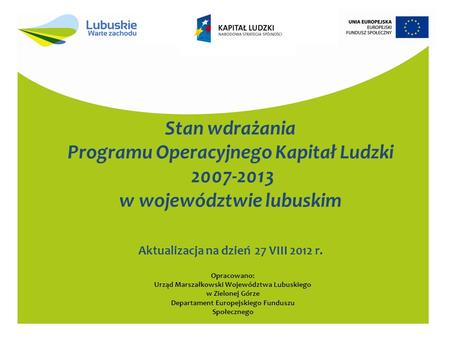 Stan wdrażania Programu Operacyjnego Kapitał Ludzki 2007-2013 w województwie lubuskim Aktualizacja na dzień 27 VIII 2012 r. Opracowano: Urząd Marszałkowski.