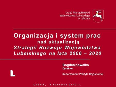 Organizacja i system prac nad aktualizacją Strategii Rozwoju Województwa Lubelskiego na lata 2006 – 2020 Bogdan Kawałko Dyrektor Lublin, 6 czerwca 2012.
