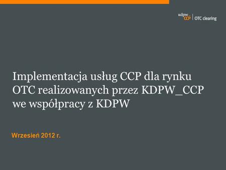 Implementacja usług CCP dla rynku OTC realizowanych przez KDPW_CCP we współpracy z KDPW Wrzesień 2012 r.