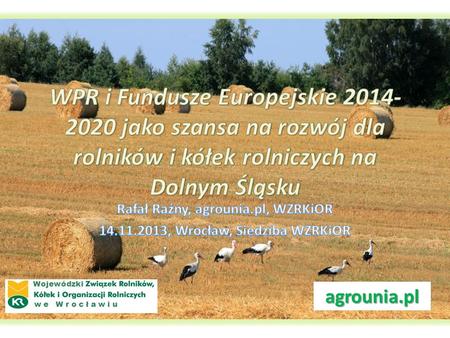 WPR i Fundusze Europejskie 2014-2020 jako szansa na rozwój dla rolników i kółek rolniczych na Dolnym Śląsku Rafał Raźny, agrounia.pl, WZRKiOR 14.11.2013,