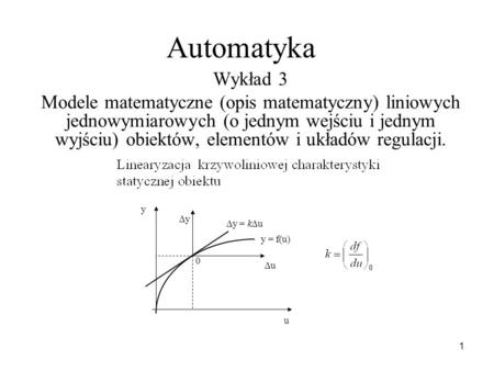 Automatyka Wykład 3 Modele matematyczne (opis matematyczny) liniowych jednowymiarowych (o jednym wejściu i jednym wyjściu) obiektów, elementów i układów.