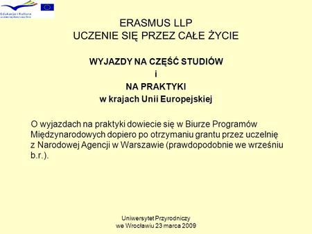 Uniwersytet Przyrodniczy we Wrocławiu 23 marca 2009 ERASMUS LLP UCZENIE SIĘ PRZEZ CAŁE ŻYCIE WYJAZDY NA CZĘŚĆ STUDIÓW i NA PRAKTYKI w krajach Unii Europejskiej.