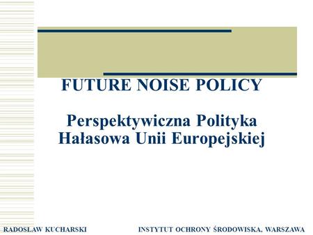 FUTURE NOISE POLICY Perspektywiczna Polityka Hałasowa Unii Europejskiej RADOSŁAW KUCHARSKI INSTYTUT OCHRONY ŚRODOWISKA, WARSZAWA.
