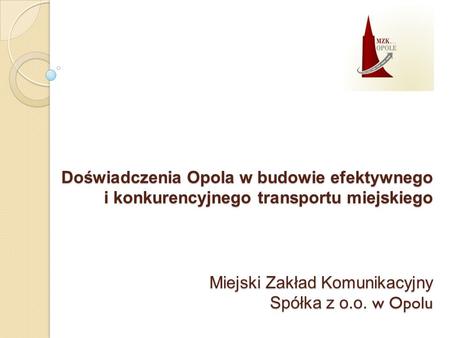 Doświadczenia Opola w budowie efektywnego i konkurencyjnego transportu miejskiego Miejski Zakład Komunikacyjny Spółka z o.o. w Opolu.