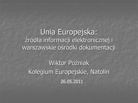 Unia Europejska: źródła informacji elektronicznej i warszawskie ośrodki dokumentacji Wiktor Poźniak Kolegium Europejskie, Natolin 26.05.2011.