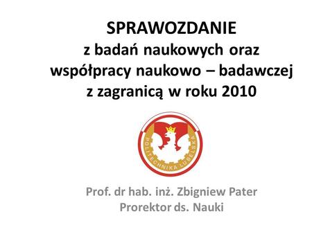 SPRAWOZDANIE z badań naukowych oraz współpracy naukowo – badawczej z zagranicą w roku 2010 Prof. dr hab. inż. Zbigniew Pater Prorektor ds. Nauki.