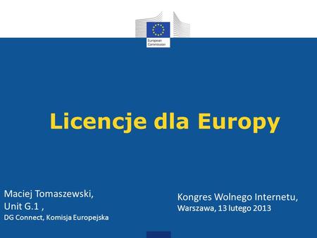 Licencje dla Europy Kongres Wolnego Internetu, Warszawa, 13 lutego 2013 Maciej Tomaszewski, Unit G.1, DG Connect, Komisja Europejska.