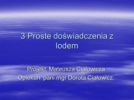 3 Proste doświadczenia z lodem Projekt: Mateusza Ciałowicza Opiekun: pani mgr Dorota Ciałowicz.