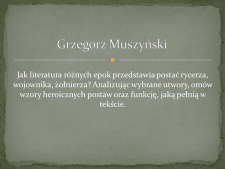 Grzegorz Muszyński Jak literatura różnych epok przedstawia postać rycerza, wojownika, żołnierza? Analizując wybrane utwory, omów wzory heroicznych postaw.