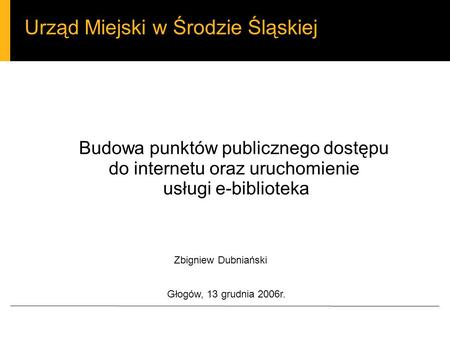 Urząd Miejski w Środzie Śląskiej Budowa punktów publicznego dostępu do internetu oraz uruchomienie usługi e-biblioteka Zbigniew Dubniański Głogów, 13 grudnia.