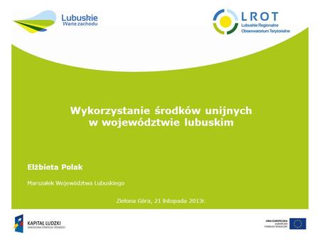 Wykorzystanie środków unijnych w województwie lubuskim Zielona Góra, 21 listopada 2013r. Elżbieta Polak Marszałek Województwa Lubuskiego.
