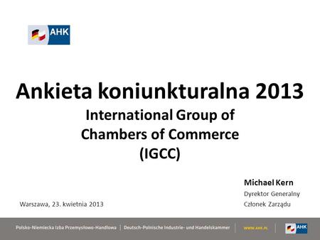 Ankieta koniunkturalna 2013 International Group of Chambers of Commerce (IGCC) Michael Kern Dyrektor Generalny Członek Zarządu Warszawa, 23. kwietnia 2013.