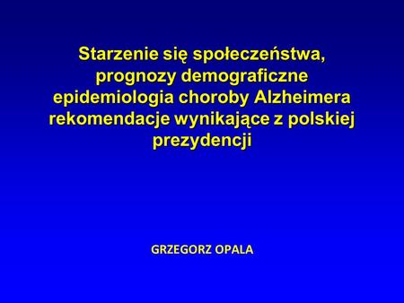 Starzenie się społeczeństwa, prognozy demograficzne epidemiologia choroby Alzheimera rekomendacje wynikające z polskiej prezydencji GRZEGORZ OPALA.