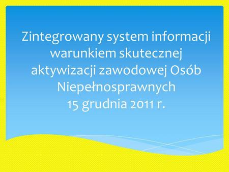 Zintegrowany system informacji warunkiem skutecznej aktywizacji zawodowej Osób Niepełnosprawnych 15 grudnia 2011 r.