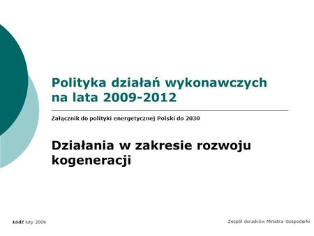 Polityka działań wykonawczych na lata 2009-2012 Zespół doradców Ministra Gospodarki Łódź luty 2009 Załącznik do polityki energetycznej Polski do 2030 Działania.
