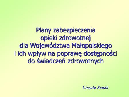 Plany zabezpieczenia opieki zdrowotnej dla Województwa Małopolskiego i ich wpływ na poprawę dostępności do świadczeń zdrowotnych Urszula Sanak.