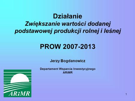 1 Działanie Zwiększanie wartości dodanej podstawowej produkcji rolnej i leśnej PROW 2007-2013 Jerzy Bogdanowicz Departament Wsparcia Inwestycyjnego ARiMR.