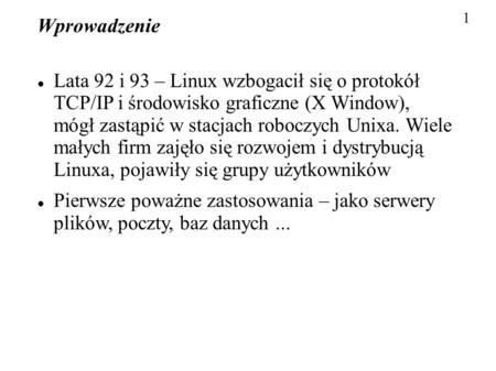 1 Wprowadzenie Lata 92 i 93 – Linux wzbogacił się o protokół TCP/IP i środowisko graficzne (X Window), mógł zastąpić w stacjach roboczych Unixa. Wiele.