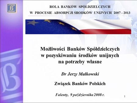 1 Możliwości Banków Spółdzielczych w pozyskiwaniu środków unijnych na potrzeby własne Dr Jerzy Małkowski Związek Banków Polskich Falenty, 9 października.