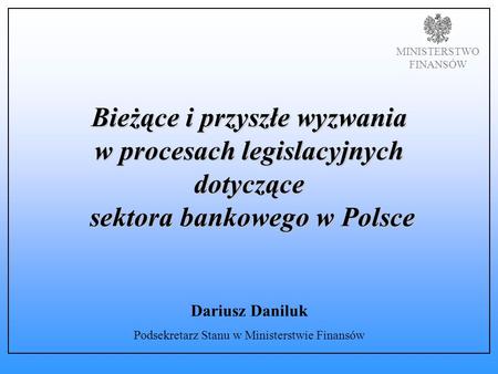 MINISTERSTWO FINANSÓW Bieżące i przyszłe wyzwania w procesach legislacyjnych dotyczące sektora bankowego w Polsce Dariusz Daniluk Podsekretarz Stanu w.