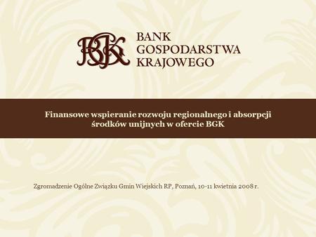 Finansowe wspieranie rozwoju regionalnego i absorpcji środków unijnych w ofercie BGK Zgromadzenie Ogólne Związku Gmin Wiejskich RP, Poznań, 10-11 kwietnia.