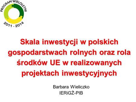 Skala inwestycji w polskich gospodarstwach rolnych oraz rola środków UE w realizowanych projektach inwestycyjnych Barbara Wieliczko IERiGŻ-PIB.