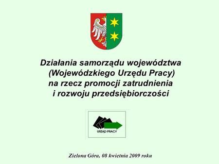 Działania samorządu województwa (Wojewódzkiego Urzędu Pracy) na rzecz promocji zatrudnienia i rozwoju przedsiębiorczości Zielona Góra, 08 kwietnia 2009.