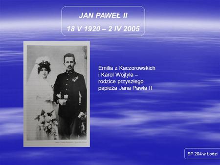 JAN PAWEŁ II 18 V 1920 – 2 IV 2005 Emilia z Kaczorowskich i Karol Wojtyła – rodzice przyszłego papieża Jana Pawła II SP 204 w Łodzi.