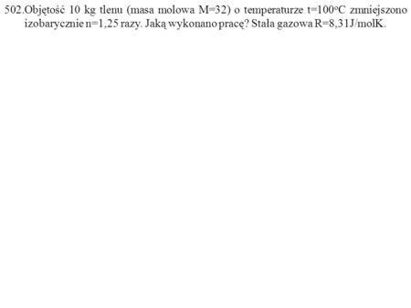 502.Objętość 10 kg tlenu (masa molowa M=32) o temperaturze t=100 o C zmniejszono izobarycznie n=1,25 razy. Jaką wykonano pracę? Stała gazowa R=8,31J/molK.