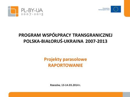 PROGRAM WSPÓŁPRACY TRANSGRANICZNEJ POLSKA-BIAŁORUŚ-UKRAINA 2007-2013 Projekty parasolowe RAPORTOWANIE Rzeszów, 13-14.03.2014 r.