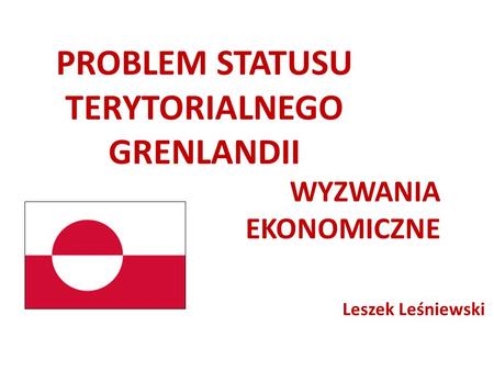 PROBLEM STATUSU TERYTORIALNEGO GRENLANDII WYZWANIA EKONOMICZNE Leszek Leśniewski.