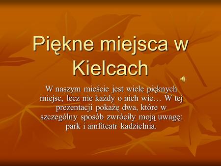Piękne miejsca w Kielcach W naszym mieście jest wiele pięknych miejsc, lecz nie każdy o nich wie… W tej prezentacji pokażę dwa, które w szczególny sposób.