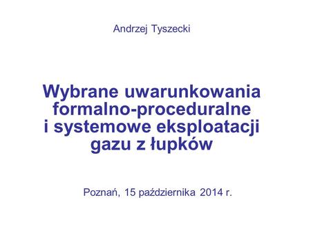 Poznań, 15 października 2014 r. Andrzej Tyszecki Wybrane uwarunkowania formalno-proceduralne i systemowe eksploatacji gazu z łupków.