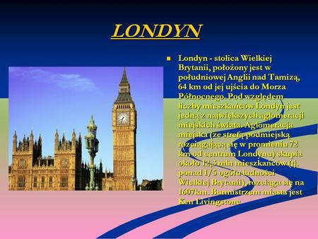 LONDYN Londyn - stolica Wielkiej Brytanii, położony jest w południowej Anglii nad Tamizą, 64 km od jej ujścia do Morza Północnego. Pod względem liczby.