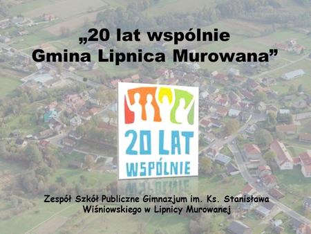 „20 lat wspólnie Gmina Lipnica Murowana” Zespół Szkół Publiczne Gimnazjum im. Ks. Stanisława Wiśniowskiego w Lipnicy Murowanej.