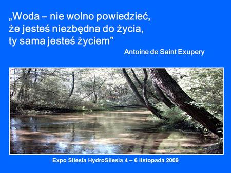 „Woda – nie wolno powiedzieć, że jesteś niezbędna do życia, ty sama jesteś życiem” Antoine de Saint Exupery Expo Silesia HydroSilesia 4 – 6 listopada 2009.