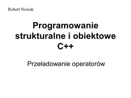 Programowanie strukturalne i obiektowe C++ Przeładowanie operatorów Robert Nowak.