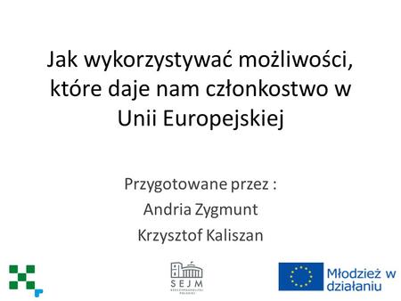 Jak wykorzystywać możliwości, które daje nam członkostwo w Unii Europejskiej Przygotowane przez : Andria Zygmunt Krzysztof Kaliszan.
