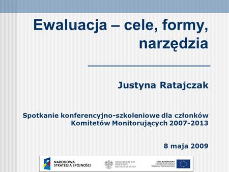 Ewaluacja – cele, formy, narzędzia Justyna Ratajczak Spotkanie konferencyjno-szkoleniowe dla członków Komitetów Monitorujących 2007-2013 8 maja 2009.